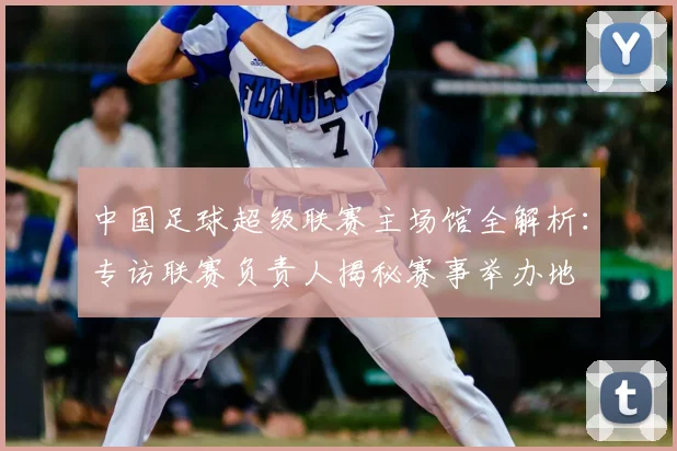 中国足球超级联赛主场馆全解析:专访联赛负责人揭秘赛事举办地