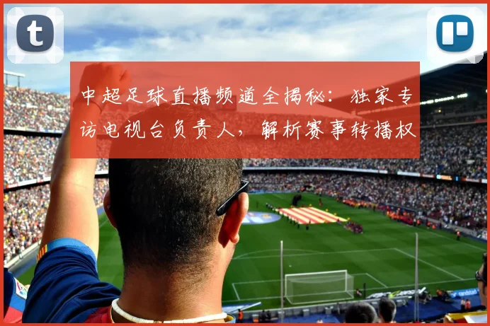 中超足球直播频道全揭秘:独家专访电视台负责人,解析赛事转播权与收看指南