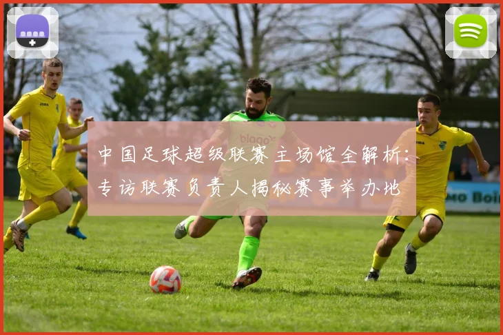 中国足球超级联赛主场馆全解析:专访联赛负责人揭秘赛事举办地
