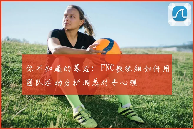 你不知道的幕后:FNC教练组如何用团队运动分析洞悉对手心理