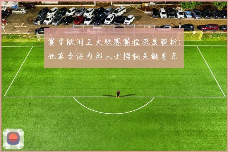 赛季欧洲五大联赛赛程深度解析:独家专访内部人士揭秘关键看点