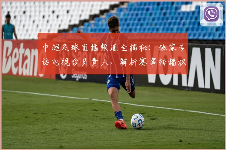 中超足球直播频道全揭秘:独家专访电视台负责人,解析赛事转播权与收看指南